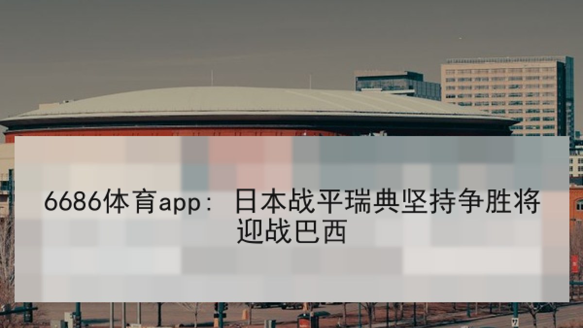 6686体育app: 日本战平瑞典坚持争胜将迎战巴西