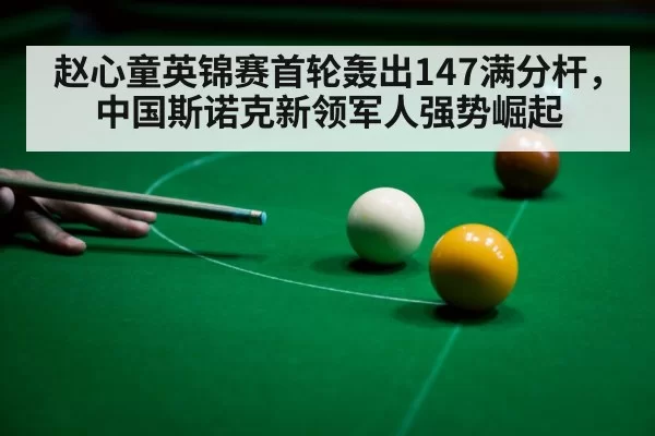 赵心童英锦赛首轮轰出147满分杆,中国斯诺克新领军人强势崛起