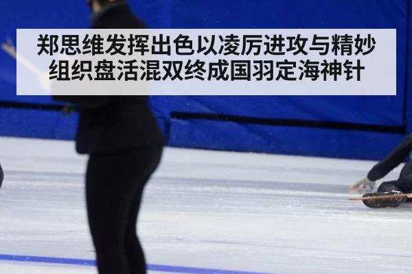 郑思维发挥出色以凌厉进攻与精妙组织盘活混双终成国羽定海神针