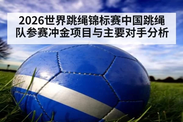 2026世界跳绳锦标赛中国跳绳队参赛冲金项目与主要对手分析